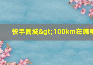 快手同城>100km在哪里